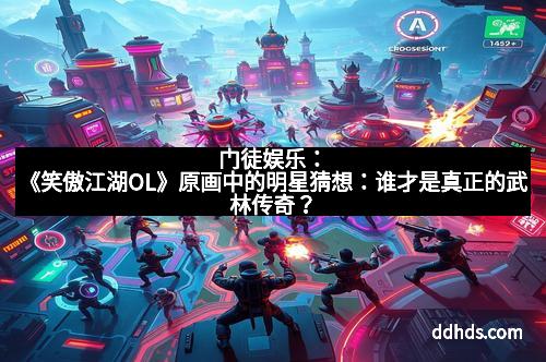 门徒娱乐：《笑傲江湖OL》原画中的明星猜想：谁才是真正的武林传奇？